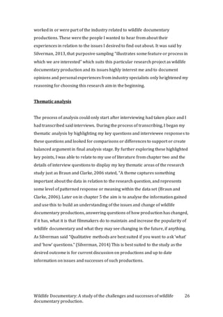 Wildlife Documentary: A study of the challenges and successes of wildlife
documentary production.
26
worked in or were part of the industry related to wildlife documentary
productions. These were the people I wanted to hear from about their
experiences in relation to the issues I desired to find out about. It was said by
Silverman, 2013, that purposive sampling “illustrates some feature or process in
which we are interested” which suits this particular research project as wildlife
documentary production and its issues highly interest me and to document
opinions and personal experiences from industry specialists only heightened my
reasoning for choosing this research aim in the beginning.
Thematic analysis
The process of analysis could only start after interviewing had taken place and I
had transcribed said interviews. During the process of transcribing, I began my
thematic analysis by highlighting my key questions and interviewee responses to
these questions and looked for comparisons or differences to support or create
balanced argument in final analysis stage. By further exploring these highlighted
key points, I was able to relate to my use of literature from chapter two and the
details of interview questions to display my key thematic areas of the research
study just as Braun and Clarke, 2006 stated, “A theme captures something
important about the data in relation to the research question, and represents
some level of patterned response or meaning within the data set (Braun and
Clarke, 2006). Later on in chapter 5 the aim is to analyse the information gained
and use this to build an understanding of the issues and change of wildlife
documentary productions, answering questions of how production has changed,
if it has, what it is that filmmakers do to maintain and increase the popularity of
wildlife documentary and what they may see changing in the future, if anything.
As Silverman said “Qualitative methods are best suited if you want to ask ‘what’
and ‘how’ questions.” (Silverman, 2014) This is best suited to the study as the
desired outcome is for current discussion on productions and up to date
information on issues and successes of such productions.
 