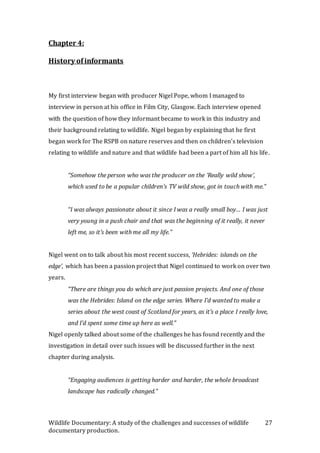 Wildlife Documentary: A study of the challenges and successes of wildlife
documentary production.
27
Chapter 4:
History ofinformants
My first interview began with producer Nigel Pope, whom I managed to
interview in person at his office in Film City, Glasgow. Each interview opened
with the question of how they informant became to work in this industry and
their background relating to wildlife. Nigel began by explaining that he first
began work for The RSPB on nature reserves and then on children’s television
relating to wildlife and nature and that wildlife had been a part of him all his life.
“Somehow the person who was the producer on the ‘Really wild show’,
which used to be a popular children’s TV wild show, got in touch with me.”
“I was always passionate about it since I was a really small boy… I was just
very young in a push chair and that was the beginning of it really, it never
left me, so it’s been with me all my life.”
Nigel went on to talk about his most recent success, ‘Hebrides: islands on the
edge’, which has been a passion project that Nigel continued to work on over two
years.
“There are things you do which are just passion projects. And one of those
was the Hebrides: Island on the edge series. Where I’d wanted to make a
series about the west coast of Scotland for years, as it’s a place I really love,
and I’d spent some time up here as well.”
Nigel openly talked about some of the challenges he has found recently and the
investigation in detail over such issues will be discussed further in the next
chapter during analysis.
“Engaging audiences is getting harder and harder, the whole broadcast
landscape has radically changed.”
 