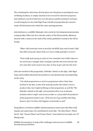 Wildlife Documentary: A study of the challenges and successes of wildlife
documentary production.
28
The remaining five interviews all took place over the phone as participants were
on filming locations, or simply situated to far to travel for interview purposes.
John Aitchison was first interview over the phone and this seemed to work just
as well being face to face with Nigel Pope and did not jeopardise the research
study. All informants were asked the same opening question.
John Aitchison is a wildlife filmmaker who works for the independent production
company Otter Films Ltd. He is also the author of The Shark and the Albatross
(travels with a camera to the ends of the earth), published recently in the UK by
Profile.
“When I left university I went to work for the RSPB, they used to make 3 half
hour films every year about birds, so it was a really good place to work.”
“From really quite young, as early as I can remember, but it didn’t dawn on
me until I was a teenager that I could get a job like this and so the job side
of it came later and it wasn’t very clear on how to get a job into this area.”
John also worked on the programme, ‘Hebrides: Islands on the edge’, with Nigel
Pope and he talked about how his position in a production may vary depending
on the story.
“I do whole programmes or work on programmes where I have been
involved in the idea, so then Id be wearing another hat which is more a
producers hat, but I might be filming on that programme, as well like ‘The
Hebrides: Islands on the edge’ and sometimes there is an in between
situation where I might come across an idea or a story which the producers
of the programme haven’t seen…I’ll be sent out to go and film that thing
because I got it to them, that happens occasionally as well.”
Doug Allan is a freelance wildlife and documentary cameraman who films both
topside and underwater. He contributed to series like, ‘The Blue Planet’, ‘Planet
Earth’, ‘Life’, ‘Human Planet’ and ‘Frozen Planet’, from which he has made over 70
filming trips.
 