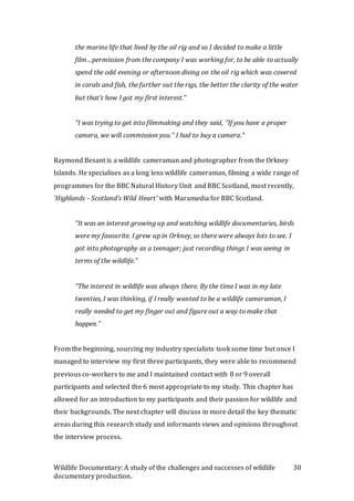 Wildlife Documentary: A study of the challenges and successes of wildlife
documentary production.
30
the marine life that lived by the oil rig and so I decided to make a little
film…permission from the company I was working for, to be able to actually
spend the odd evening or afternoon diving on the oil rig which was covered
in corals and fish, the further out the rigs, the better the clarity of the water
but that’s how I got my first interest.”
“I was trying to get into filmmaking and they said, “If you have a proper
camera, we will commission you.” I had to buy a camera.”
Raymond Besant is a wildlife cameraman and photographer from the Orkney
Islands. He specialises as a long lens wildlife cameraman, filming a wide range of
programmes for the BBC Natural History Unit and BBC Scotland, most recently,
'Highlands - Scotland's Wild Heart' with Maramedia for BBC Scotland.
“It was an interest growing up and watching wildlife documentaries, birds
were my favourite. I grew up in Orkney, so there were always lots to see. I
got into photography as a teenager; just recording things I was seeing in
terms of the wildlife.”
“The interest in wildlife was always there. By the time I was in my late
twenties, I was thinking, if I really wanted to be a wildlife cameraman, I
really needed to get my finger out and figure out a way to make that
happen.”
From the beginning, sourcing my industry specialists took some time but once I
managed to interview my first three participants, they were able to recommend
previous co-workers to me and I maintained contact with 8 or 9 overall
participants and selected the 6 most appropriate to my study. This chapter has
allowed for an introduction to my participants and their passion for wildlife and
their backgrounds. The next chapter will discuss in more detail the key thematic
areas during this research study and informants views and opinions throughout
the interview process.
 