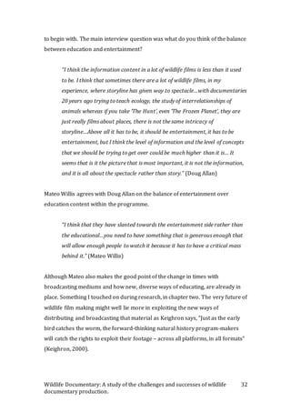 Wildlife Documentary: A study of the challenges and successes of wildlife
documentary production.
32
to begin with. The main interview question was what do you think of the balance
between education and entertainment?
“I think the information content in a lot of wildlife films is less than it used
to be. I think that sometimes there are a lot of wildlife films, in my
experience, where storyline has given way to spectacle…with documentaries
20 years ago trying to teach ecology, the study of interrelationships of
animals whereas if you take ‘The Hunt’, even ‘The Frozen Planet’, they are
just really films about places, there is not the same intricacy of
storyline…Above all it has to be, it should be entertainment, it has to be
entertainment, but I think the level of information and the level of concepts
that we should be trying to get over could be much higher than it is… It
seems that is it the picture that is most important, it is not the information,
and it is all about the spectacle rather than story.” (Doug Allan)
Mateo Willis agrees with Doug Allan on the balance of entertainment over
education content within the programme.
“I think that they have slanted towards the entertainment side rather than
the educational…you need to have something that is generous enough that
will allow enough people to watch it because it has to have a critical mass
behind it.” (Mateo Willis)
Although Mateo also makes the good point of the change in times with
broadcasting mediums and how new, diverse ways of educating, are already in
place. Something I touched on during research, in chapter two. The very future of
wildlife film making might well lie more in exploiting the new ways of
distributing and broadcasting that material as Keighron says, “Just as the early
bird catches the worm, the forward-thinking natural history program-makers
will catch the rights to exploit their footage – across all platforms, in all formats”
(Keighron, 2000).
 