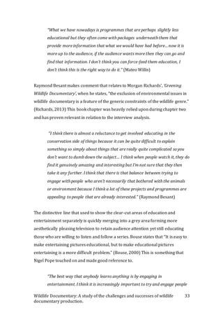 Wildlife Documentary: A study of the challenges and successes of wildlife
documentary production.
33
“What we have nowadays is programmes that are perhaps slightly less
educational but they often come with packages underneath them that
provide more information that what we would have had before…now it is
more up to the audience, if the audience wants more then they can go and
find that information. I don’t think you can force-feed them education, I
don’t think this is the right way to do it.” (Mateo Willis)
Raymond Besant makes comment that relates to Morgan Richards’, ‘Greening
Wildlife Documentary’, when he states, “the exclusion of environmental issues in
wildlife documentary is a feature of the generic constraints of the wildlife genre.”
(Richards, 2013) This book chapter was heavily relied upon during chapter two
and has proven relevant in relation to the interview analysis.
“I think there is almost a reluctance to get involved educating in the
conservation side of things because it can be quite difficult to explain
something so simply about things that are really quite complicated so you
don’t want to dumb down the subject… I think when people watch it, they do
find it genuinely amazing and interesting but I’m not sure that they then
take it any further. I think that there is that balance between trying to
engage with people who aren’t necessarily that bothered with the animals
or environment because I think a lot of these projects and programmes are
appealing to people that are already interested.” (Raymond Besant)
The distinctive line that used to show the clear-cut areas of education and
entertainment separately is quickly merging into a grey area forming more
aesthetically pleasing television to retain audience attention yet still educating
those who are willing to listen and follow a series. Bouse states that “It is easy to
make entertaining pictures educational, but to make educational pictures
entertaining is a more difficult problem.” (Bouse, 2000) This is something that
Nigel Pope touched on and made good reference to.
“The best way that anybody learns anything is by engaging in
entertainment. I think it is increasingly important to try and engage people
 
