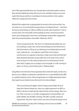 Wildlife Documentary: A study of the challenges and successes of wildlife
documentary production.
35
side of this agreement that may say, if people know about these places and see
them shot beautifully then they will want to visit and build on these areas and
exploit the beauty and this is something to be discussed later in the analysis
within the raising awareness section.
Michael Pitts explains the on going debate he seems to have and one that I, too
can relate to, as on one hand these programmes, according to Bouse, “…they have
become an entertaining art” (Bouse, 2000), but on the other hand have “come to
assume a key role in the public understanding of science and environmental
issues, generating popular awareness and helping to shape public engagement
with environmental politics and conflict.” (Richards, 2013)
“Look at programmes like, ‘The Hunt’, it is absolutely beautifully shot, you
see everything in super slow motion and everything, but the bottom line is
that the producers will say we are showing you something that you would
never ordinarily see… but really you watch them and it is glossy
entertainment as a opposed to education. People watch that and think that
looks absolutely beautiful, you get lulled into it, the lovely music, and its
scenic and you’re in this remote location but it is entertainment. On the
other hand I suppose you are trying to win over people, it is like running an
advert on TV, you must sell the product.” (Michael Pitts)
Doug Allan is worried about the programmes that need to be made, are the ones
that no one is willing to commission and that there is a responsibility by the BBC
as a public broadcast service. These programmes are of high educational values
that regard conservational issues that need to be acknowledged.
“We are just having the biggest climate change and probably the most
important climate change ever, show me a single programme on BBC1 or
BBC2, in the last 6 weeks that has dealt with the climate change. There isn’t
one. That, in my eyes, is a terrible, sad aggregation of responsibility and
public liability that the BBC is showing. The BBC is a public responsive
organization, they have a duty to show any issues and educate people and in
 
