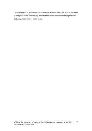 Wildlife Documentary: A study of the challenges and successes of wildlife
documentary production.
37
them believe all is well within the planet when in actual fact the reason the series
is being broadcast was initially intended to educate audiences of the problems
and dangers the nature world faces.
 