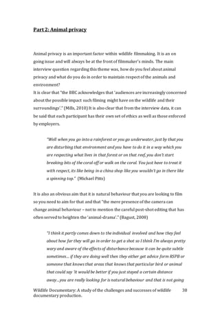 Wildlife Documentary: A study of the challenges and successes of wildlife
documentary production.
38
Part 2: Animal privacy
Animal privacy is an important factor within wildlife filmmaking. It is an on
going issue and will always be at the front of filmmaker’s minds. The main
interview question regarding this theme was, how do you feel about animal
privacy and what do you do in order to maintain respect of the animals and
environment?
It is clear that “the BBC acknowledges that ‘audiences are increasingly concerned
about the possible impact such filming might have on the wildlife and their
surroundings’.” (Mills, 2010) It is also clear that from the interview data, it can
be said that each participant has their own set of ethics as well as those enforced
by employers.
“Well when you go into a rainforest or you go underwater, just by that you
are disturbing that environment and you have to do it in a way which you
are respecting what lives in that forest or on that reef, you don’t start
breaking bits of the coral off or walk on the coral. You just have to treat it
with respect, its like being in a china shop like you wouldn’t go in there like
a spinning top.” (Michael Pitts)
It is also an obvious aim that it is natural behaviour that you are looking to film
so you need to aim for that and that “the mere presence of the camera can
change animal behaviour – not to mention the careful post-shot editing that has
often served to heighten the ‘animal-drama’.” (Bagust, 2008)
“I think it partly comes down to the individual involved and how they feel
about how far they will go in order to get a shot so I think I’m always pretty
wary and aware of the effects of disturbance because it can be quite subtle
sometimes… if they are doing well then they either get advice form RSPB or
someone that knows that areas that knows that particular bird or animal
that could say ‘it would be better if you just stayed a certain distance
away…you are really looking for is natural behaviour and that is not going
 