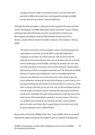 Wildlife Documentary: A study of the challenges and successes of wildlife
documentary production.
39
to happen if you are right on top of the animal or too close and I think
generally wildlife cameramen have a pretty good knowledge of wildlife
overall, they have an interest.” (Raymond Besant)
Although Derek Bousé makes a valid point in this argument that does not bode
well for the integrity of wildlife filmmakers and he states that “evasive filming
techniques that allow filmmaker to probe, to prod and to reveal are not
discouraged, providing for entirely different kinds of behaviours to be
shown…usually without objects from either subjects or the audience.” (Bousé,
2000)
“We tend to work with a strict set of ethics, which is partly dictated by the
organisation we work for, so say the BBC or other big independent
companies we work for, but I think what you will also find is that the
majority of cameramen will have their own set of ethics, that has stemmed
from an upbringing around wildlife, watching the animals ever since they
were kids and all the cameramen I have worked with have a pretty clearly
defined sense of what is acceptable and what is not. The holy grail of wildlife
filming is to capture natural behaviour that is not modified by human
presence, now obviously to a certain extent your never going to get pure
natural behaviour because by the mere fact of having a camera there you’re
putting something into the animals environment that is not natural…I think
there is always a fine line, you’ve got to be very careful and always keep the
animals welfare at the front of your mind and the need of your production
should never overwhelm the rights of the animal you’re filming, if you know
what I mean. The animal always comes first, in every respect. I don’t see it
as a problem and certainly as time has gone by there is more emphasis
placed on ethics and I think that is a good thing, its more and more at the
forefront of peoples minds.” (Mateo Willis)
Bousé states in his book, ‘Wildlife Films” that, “many wildlife shots are routinely
obtained through concealment, that might be seen as unethical if dealing with
 
