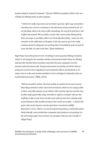 Wildlife Documentary: A study of the challenges and successes of wildlife
documentary production.
40
human subjects instead of animals.” (Bousé, 2000) An example of this is the use
of hides for filming birds as John explains.
“I think it is really important and we haven’t got any right to go somewhere
and disturb or work in a business to the detriment of any animal at all…if I
am deciding what to do, how to film something, the very first priority is, will
it affect the animal? We use hides a lot for that reason when filming birds,
there are ways to use hides which are minimally disturbing… some are very
sensitive to the reflections in the glass in the lens, you’ve got to be really
cautious and if its obviously not working then I immediately pull out and I’ll
move the hide. Its vital to do that.” (John Aitchison)
Nigel Pope raises the point of over crowding in some popular filming locations,
which is worrying for the animals and the environment where they are filming
and also the fact that these locations may then become a popular area for
tourists and it has been said, “human movement around the world for leisure
purposes is seen to have significant environmental effects, particularly as ‘In
many cases it is the non-human members of our ecological community that are
hardest hit by tourism.” (Mills, 2010)
“Well we wouldn’t achieve the level quality we achieve if we went around
disturbing animals in their natural environment, what we are trying to film
is them naturally anyway so our ethical code is pretty rigorous and the way
we film stuff is generally using scientists or experts or people who see this
stuff day to day so you know we don’t just walk up and start chasing stuff
around because that wouldn’t produce the results we’re after… I think it has
gone a bit too far because certain spots have turned into wildlife
filmmakers’ circus. There is so much programming being created that yeah I
think ethically some production companies and producers are pushing it a
bit and trying to get more content out of a place that just can’t handle it.”
(Nigel Pope)
 