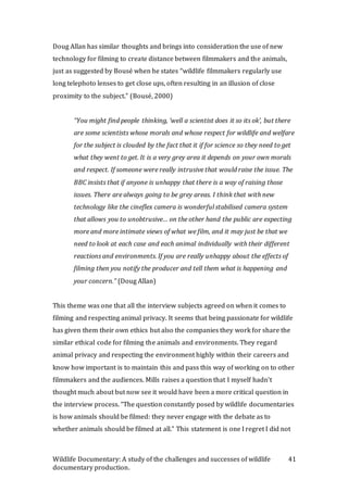 Wildlife Documentary: A study of the challenges and successes of wildlife
documentary production.
41
Doug Allan has similar thoughts and brings into consideration the use of new
technology for filming to create distance between filmmakers and the animals,
just as suggested by Bousé when he states “wildlife filmmakers regularly use
long telephoto lenses to get close ups, often resulting in an illusion of close
proximity to the subject.” (Bousé, 2000)
“You might find people thinking, ‘well a scientist does it so its ok’, but there
are some scientists whose morals and whose respect for wildlife and welfare
for the subject is clouded by the fact that it if for science so they need to get
what they went to get. It is a very grey area it depends on your own morals
and respect. If someone were really intrusive that would raise the issue. The
BBC insists that if anyone is unhappy that there is a way of raising those
issues. There are always going to be grey areas. I think that with new
technology like the cineflex camera is wonderful stabilised camera system
that allows you to unobtrusive… on the other hand the public are expecting
more and more intimate views of what we film, and it may just be that we
need to look at each case and each animal individually with their different
reactions and environments. If you are really unhappy about the effects of
filming then you notify the producer and tell them what is happening and
your concern.” (Doug Allan)
This theme was one that all the interview subjects agreed on when it comes to
filming and respecting animal privacy. It seems that being passionate for wildlife
has given them their own ethics but also the companies they work for share the
similar ethical code for filming the animals and environments. They regard
animal privacy and respecting the environment highly within their careers and
know how important is to maintain this and pass this way of working on to other
filmmakers and the audiences. Mills raises a question that I myself hadn’t
thought much about but now see it would have been a more critical question in
the interview process. “The question constantly posed by wildlife documentaries
is how animals should be filmed: they never engage with the debate as to
whether animals should be filmed at all.” This statement is one I regret I did not
 