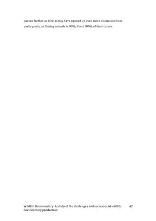 Wildlife Documentary: A study of the challenges and successes of wildlife
documentary production.
42
pursue further as I feel it may have opened up even more discussion from
participants, as filming animals is 90%, if not 100% of their career.
 