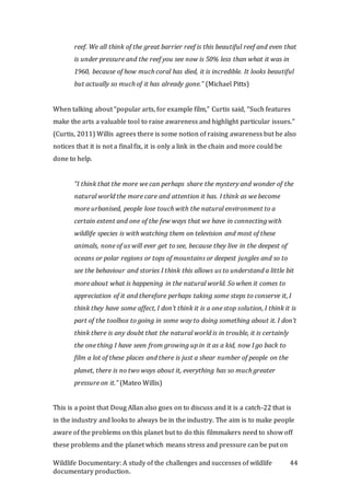 Wildlife Documentary: A study of the challenges and successes of wildlife
documentary production.
44
reef. We all think of the great barrier reef is this beautiful reef and even that
is under pressure and the reef you see now is 50% less than what it was in
1960, because of how much coral has died, it is incredible. It looks beautiful
but actually so much of it has already gone.” (Michael Pitts)
When talking about “popular arts, for example film,” Curtis said, “Such features
make the arts a valuable tool to raise awareness and highlight particular issues.”
(Curtis, 2011) Willis agrees there is some notion of raising awareness but he also
notices that it is not a final fix, it is only a link in the chain and more could be
done to help.
“I think that the more we can perhaps share the mystery and wonder of the
natural world the more care and attention it has. I think as we become
more urbanised, people lose touch with the natural environment to a
certain extent and one of the few ways that we have in connecting with
wildlife species is with watching them on television and most of these
animals, none of us will ever get to see, because they live in the deepest of
oceans or polar regions or tops of mountains or deepest jungles and so to
see the behaviour and stories I think this allows us to understand a little bit
more about what is happening in the natural world. So when it comes to
appreciation of it and therefore perhaps taking some steps to conserve it, I
think they have some affect, I don’t think it is a one stop solution, I think it is
part of the toolbox to going in some way to doing something about it. I don’t
think there is any doubt that the natural world is in trouble, it is certainly
the one thing I have seen from growing up in it as a kid, now I go back to
film a lot of these places and there is just a shear number of people on the
planet, there is no two ways about it, everything has so much greater
pressure on it.” (Mateo Willis)
This is a point that Doug Allan also goes on to discuss and it is a catch-22 that is
in the industry and looks to always be in the industry. The aim is to make people
aware of the problems on this planet but to do this filmmakers need to show off
these problems and the planet which means stress and pressure can be put on
 