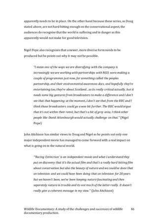 Wildlife Documentary: A study of the challenges and successes of wildlife
documentary production.
46
apparently needs to be in place. On the other hand because these series, as Doug
stated above, are not hard hitting enough on the conservational aspect, the
audiences do recognise that the world is suffering and in danger as this
apparently would not make for good television.
Nigel Pope also recognizes that a newer, more diverse form needs to be
produced but he points out why it may not be possible.
“I mean one of the ways we are diversifying with the company is
increasingly we are working with partnerships with NGO, were making a
couple of programmes just now, for something called the peoples
partnership, and their environmental awareness docs, and hopefully they’re
entertaining too, they’re about Scotland…so its really critical actually, but it
needs some big gestures from broadcasters to make a difference and I don’t
see that that happening at the moment, I don’t see that from the BBC and I
think those broadcasters could go a wee bit further. The BBC would argue
that it’s not within their remit, but that’s a bit of grey area, I think other
people like David Attenbourgh would actually challenge on that.” (Nigel
Pope)
John Aitchison has similar views to Doug and Nigel as he points out only one
major independent movie has managed to come forward with a real impact on
what is going on in the natural world.
“’Racing Extinction’ is an independent movie and what I understand they
put on discovery that it’s the actual film and that’s a really hard hitting film
about conservation but also the beauty of nature and we could’ve done that
on television and we could have been doing that on television for 20 years
but we haven’t been, we’ve been keeping nature fascinating and then
separately nature in trouble and its not much of the latter really. It doesn’t
really give a coherent message in my view.” (John Aitchison)
 