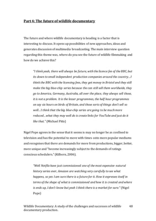 Wildlife Documentary: A study of the challenges and successes of wildlife
documentary production.
48
Part 4: The future of wildlife documentary
The future and where wildlife documentary is heading is a factor that is
interesting to discuss. It opens up possibilities of new approaches, ideas and
generates discussion of multimedia broadcasting. The main interview question
regarding this theme was, where do you see the future of wildlife filmmaking and
how do we achieve this?
“I think yeah, there will always be future, with the licence fee of the BBC, but
its down to small independent production companies around the country…I
think the BBC with the licensing fees, they get money in Bristol and they still
make the big blue-chip series because the can still sell them worldwide, they
go to America, Germany, Australia, all over the place, they always sell those,
it is not a problem. It is the lesser programmes, the half hour programmes
on say six hours on birds of Britain, and those sorts of things don’t sell so
well…I think that the big blue-chip series are going to be much more
reduced…what they may well do is create links for YouTube and just do it
like that.” (Michael Pitts)
Nigel Pope agrees in the sense that it seems is may no longer be as confined to
television and has the potential to move with times onto more popular mediums
and recognises that there are demands for more from productions, bigger, better,
more unique and “become increasingly subject to the demands of ratings
conscious schedulers.” (Kilborn, 2006).
“Well Netflix have just commissioned one of the most expensive natural
history series ever, Amazon are watching very carefully to see what
happens, so yes I am sure there is a future for it. How it expresses itself in
terms of the shape of what is commissioned and how it is created and where
is ends up, I don’t know but yeah I think there is a market for sure.” (Nigel
Pope)
 