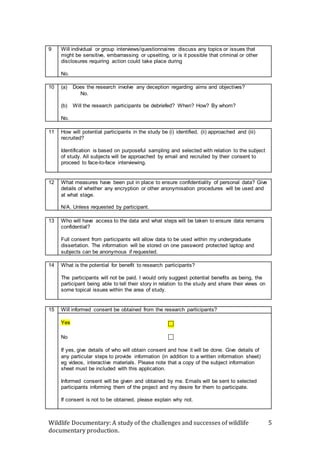 Wildlife Documentary: A study of the challenges and successes of wildlife
documentary production.
5
9 Will individual or group interviews/questionnaires discuss any topics or issues that
might be sensitive, embarrassing or upsetting, or is it possible that criminal or other
disclosures requiring action could take place during
No.
10 (a) Does the research involve any deception regarding aims and objectives?
No.
(b) Will the research participants be debriefed? When? How? By whom?
No.
11 How will potential participants in the study be (i) identified, (ii) approached and (iii)
recruited?
Identification is based on purposeful sampling and selected with relation to the subject
of study. All subjects will be approached by email and recruited by their consent to
proceed to face-to-face interviewing.
12 What measures have been put in place to ensure confidentiality of personal data? Give
details of whether any encryption or other anonymisation procedures will be used and
at what stage.
N/A. Unless requested by participant.
13 Who will have access to the data and what steps will be taken to ensure data remains
confidential?
Full consent from participants will allow data to be used within my undergraduate
dissertation. The information will be stored on one password protected laptop and
subjects can be anonymous if requested.
14 What is the potential for benefit to research participants?
The participants will not be paid. I would only suggest potential benefits as being, the
participant being able to tell their story in relation to the study and share their views on
some topical issues within the area of study.
15 Will informed consent be obtained from the research participants?
Yes


No 
If yes, give details of who will obtain consent and how it will be done. Give details of
any particular steps to provide information (in addition to a written information sheet)
eg videos, interactive materials. Please note that a copy of the subject information
sheet must be included with this application.
Informed consent will be given and obtained by me. Emails will be sent to selected
participants informing them of the project and my desire for them to participate.
If consent is not to be obtained, please explain why not.
 