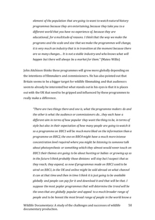 Wildlife Documentary: A study of the challenges and successes of wildlife
documentary production.
50
element of the population that are going to want to watch natural history
programmes because they are entertaining, because they take you to a
different world that you have no experience of, because they are
educational, for a multitude of reasons. I think that the way we make the
programs and the scale and size that we make the programmes will change,
it is very much an industry that is in transition at the moment because there
are so many changes… It is not a stable industry and who knows what will
happen but there will always be a market for them.” (Mateo Willis)
John Aitchison thinks these programmes will grow more globally depending on
the intentions of filmmakers and commissioners. He has also pointed out that
Britain seems to be a bigger target for wildlife filmmaking and that audiences
seem to already be interested but what stands out in his eyes is that it is places
out with the UK that need to be gripped and influenced by these programmes to
really make a difference.
“There are two things there and one is, what the programme makers do and
the other is what the audience or commissioners do…they each have a
different aim in terms of how popular they want the thing to be, in terms of
style but also in their expectation of how many people are going to watch it
so a programme on BBC1 will be much more liked on the information than a
programme on BBC2, the one on BBC4 might have a much more intense
concentration level required where you might be listening to someone talk
about photosynthesis or something which they almost would never touch on
BBC1 their themes are going to be about hunting or babies or growing up so
in the future I think probably those divisions will stay but I suspect that as
they reach, they expand, so now if programmes made on BBC1 used to be
aired on BBC1, in the UK and online might be sold abroad on what channel
it can at that time and then in time I think it is just going to be available
globally and people can pay for it and download it and that will be that. I
suppose the most poplar programmes that will determine the trend will be
the ones that are globally popular and appeal to a much broader range of
people and to be honest the most broad range of people in the world know a
 