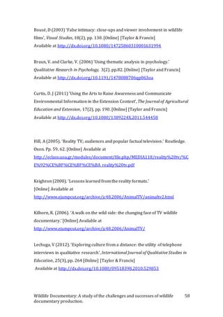 Wildlife Documentary: A study of the challenges and successes of wildlife
documentary production.
58
Bousé, D (2003) ‘False intimacy: close-ups and viewer involvement in wildlife
films’, Visual Studies, 18(2), pp. 130. [Online] [Taylor & Francis]
Available at http://dx.doi.org/10.1080/14725860310001631994
Braun, V. and Clarke, V. (2006) ‘Using thematic analysis in psychology.’
Qualitative Research in Psychology, 3(2). pp.82. [Online] [Taylor and Francis]
Available at http://dx.doi.org/10.1191/1478088706qp063oa
Curtis, D. J (2011) ‘Using the Arts to Raise Awareness and Communicate
Environmental Information in the Extension Context’, The Journal of Agricultural
Education and Extension, 17(2), pp. 190. [Online] [Taylor and Francis]
Available at http://dx.doi.org/10.1080/1389224X.2011.544458
Hill, A (2005). ‘Reality TV; audiences and popular factual television.’ Routledge.
Oxon. Pp. 59, 62. [Online] Available at
http://eclass.uoa.gr/modules/document/file.php/MEDIA118/reality%20tv/%C
E%92%CE%BF%CE%BF%CE%BA_reality%20tv.pdf
Keighron (2000). ‘Lessons learned from the reality formats.’
[Online] Available at
http://www.ejumpcut.org/archive/jc48.2006/AnimalTV/animaltv2.html
Kilborn, R. (2006). ‘A walk on the wild side: the changing face of TV wildlife
documentary.’ [Online] Available at
http://www.ejumpcut.org/archive/jc48.2006/AnimalTV/
Lechuga, V (2012). ‘Exploring culture from a distance: the utility of telephone
interviews in qualitative research’, International Journal of Qualitative Studies in
Education, 25(3), pp. 264 [Online] [Taylor & Francis]
Available at http://dx.doi.org/10.1080/09518398.2010.529853
 