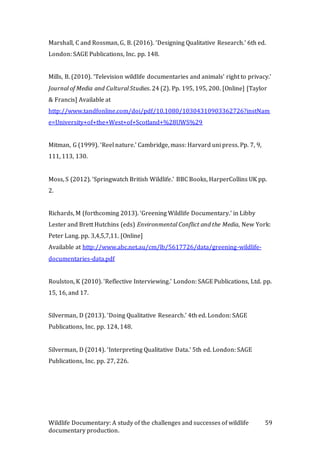 Wildlife Documentary: A study of the challenges and successes of wildlife
documentary production.
59
Marshall, C and Rossman, G, B. (2016). ‘Designing Qualitative Research.’ 6th ed.
London: SAGE Publications, Inc. pp. 148.
Mills, B. (2010). ‘Television wildlife documentaries and animals' right to privacy.’
Journal of Media and Cultural Studies. 24 (2). Pp. 195, 195, 200. [Online] [Taylor
& Francis] Available at
http://www.tandfonline.com/doi/pdf/10.1080/10304310903362726?instNam
e=University+of+the+West+of+Scotland+%28UWS%29
Mitman, G (1999). ‘Reel nature.’ Cambridge, mass: Harvard uni press. Pp. 7, 9,
111, 113, 130.
Moss, S (2012). ‘Springwatch British Wildlife.’ BBC Books, HarperCollins UK pp.
2.
Richards, M (forthcoming 2013). ‘Greening Wildlife Documentary.’ in Libby
Lester and Brett Hutchins (eds) Environmental Conflict and the Media, New York:
Peter Lang. pp. 3,4,5,7,11. [Online]
Available at http://www.abc.net.au/cm/lb/5617726/data/greening-wildlife-
documentaries-data.pdf
Roulston, K (2010). ‘Reflective Interviewing.’ London: SAGE Publications, Ltd. pp.
15, 16, and 17.
Silverman, D (2013). ‘Doing Qualitative Research.’ 4th ed. London: SAGE
Publications, Inc. pp. 124, 148.
Silverman, D (2014). ‘Interpreting Qualitative Data.’ 5th ed. London: SAGE
Publications, Inc. pp. 27, 226.
 