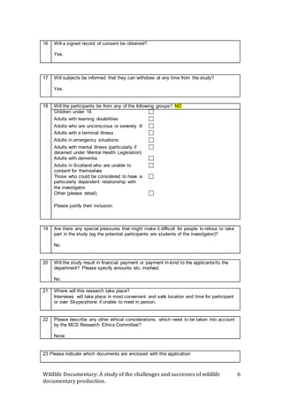 Wildlife Documentary: A study of the challenges and successes of wildlife
documentary production.
6
16 Will a signed record of consent be obtained?
Yes.
17 Will subjects be informed that they can withdraw at any time from the study?
Yes.
18 Will the participants be from any of the following groups? NO
Children under 16 
Adults with learning disabilities 
Adults who are unconscious or severely ill 
Adults with a terminal illness 
Adults in emergency situations 
Adults with mental illness (particularly if
detained under Mental Health Legislation)

Adults with dementia 
Adults in Scotland who are unable to
consent for themselves

Those who could be considered to have a
particularly dependent relationship with
the investigator.

Other (please detail) 
Please justify their inclusion.

19 Are there any special pressures that might make it difficult for people to refuse to take
part in the study (eg the potential participants are students of the investigator)?
No.
20 Will the study result in financial payment or payment in-kind to the applicants/to the
department? Please specify amounts etc. involved.
No.
21 Where will this research take place?
Interviews will take place in most convenient and safe location and time for participant
or over Skype/phone if unable to meet in person.
22 Please describe any other ethical considerations, which need to be taken into account
by the MCS Research Ethics Committee?
None
23 Please indicate which documents are enclosed with this application:
 