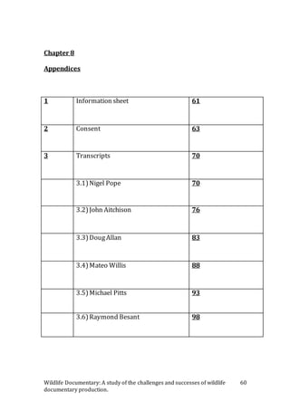Wildlife Documentary: A study of the challenges and successes of wildlife
documentary production.
60
Chapter 8
Appendices
1 Information sheet 61
2 Consent 63
3 Transcripts 70
3.1)Nigel Pope 70
3.2)John Aitchison 76
3.3)DougAllan 83
3.4)Mateo Willis 88
3.5)Michael Pitts 93
3.6)Raymond Besant 98
 