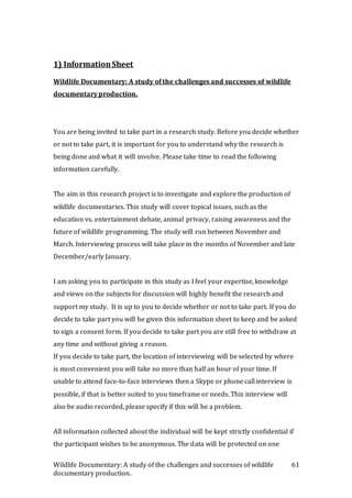 Wildlife Documentary: A study of the challenges and successes of wildlife
documentary production.
61
1) InformationSheet
Wildlife Documentary: A study of the challenges and successes of wildlife
documentary production.
You are being invited to take part in a research study. Before you decide whether
or not to take part, it is important for you to understand why the research is
being done and what it will involve. Please take time to read the following
information carefully.
The aim in this research project is to investigate and explore the production of
wildlife documentaries. This study will cover topical issues, such as the
education vs. entertainment debate, animal privacy, raising awareness and the
future of wildlife programming. The study will run between November and
March. Interviewing process will take place in the months of November and late
December/early January.
I am asking you to participate in this study as I feel your expertise, knowledge
and views on the subjects for discussion will highly benefit the research and
support my study. It is up to you to decide whether or not to take part. If you do
decide to take part you will be given this information sheet to keep and be asked
to sign a consent form. If you decide to take part you are still free to withdraw at
any time and without giving a reason.
If you decide to take part, the location of interviewing will be selected by where
is most convenient you will take no more than half an hour of your time. If
unable to attend face-to-face interviews then a Skype or phone call interview is
possible, if that is better suited to you timeframe or needs. This interview will
also be audio recorded, please specify if this will be a problem.
All information collected about the individual will be kept strictly confidential if
the participant wishes to be anonymous. The data will be protected on one
 