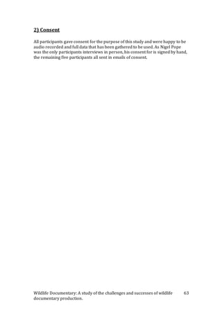 Wildlife Documentary: A study of the challenges and successes of wildlife
documentary production.
63
2) Consent
All participants gave consent for the purpose of this study and were happy to be
audio recorded and full data that has been gathered to be used. As Nigel Pope
was the only participants interviews in person, his consent for is signed by hand,
the remaining five participants all sent in emails of consent.
 