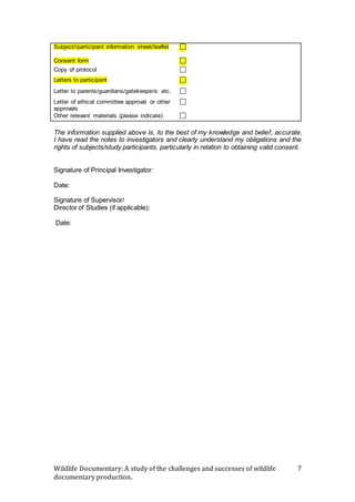 Wildlife Documentary: A study of the challenges and successes of wildlife
documentary production.
7
Subject//participant information sheet/leaflet 
Consent form 
Copy of protocol 
Letters to participant 
Letter to parents/guardians/gatekeepers etc. 
Letter of ethical committee approval or other
approvals

Other relevant materials (please indicate) 
The information supplied above is, to the best of my knowledge and belief, accurate.
I have read the notes to investigators and clearly understand my obligations and the
rights of subjects/study participants, particularly in relation to obtaining valid consent.
Signature of Principal Investigator:
Date:
Signature of Supervisor/
Director of Studies (if applicable):
Date:
 