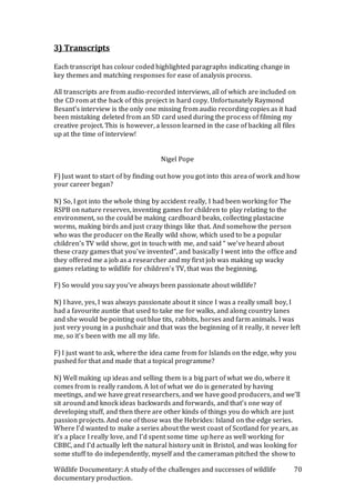 Wildlife Documentary: A study of the challenges and successes of wildlife
documentary production.
70
3) Transcripts
Each transcript has colour coded highlighted paragraphs indicating change in
key themes and matching responses for ease of analysis process.
All transcripts are from audio-recorded interviews, all of which are included on
the CD rom at the back of this project in hard copy. Unfortunately Raymond
Besant’s interview is the only one missing from audio recording copies as it had
been mistaking deleted from an SD card used during the process of filming my
creative project. This is however, a lesson learned in the case of backing all files
up at the time of interview!
Nigel Pope
F) Just want to start of by finding out how you got into this area of work and how
your career began?
N) So, I got into the whole thing by accident really, I had been working for The
RSPB on nature reserves, inventing games for children to play relating to the
environment, so the could be making cardboard beaks, collecting plastacine
worms, making birds and just crazy things like that. And somehow the person
who was the producer on the Really wild show, which used to be a popular
children’s TV wild show, got in touch with me, and said “ we’ve heard about
these crazy games that you’ve invented”, and basically I went into the office and
they offered me a job as a researcher and my first job was making up wacky
games relating to wildlife for children’s TV, that was the beginning.
F) So would you say you’ve always been passionate about wildlife?
N) I have, yes, I was always passionate about it since I was a really small boy, I
had a favourite auntie that used to take me for walks, and along country lanes
and she would be pointing out blue tits, rabbits, horses and farm animals. I was
just very young in a pushchair and that was the beginning of it really, it never left
me, so it’s been with me all my life.
F) I just want to ask, where the idea came from for Islands on the edge, why you
pushed for that and made that a topical programme?
N) Well making up ideas and selling them is a big part of what we do, where it
comes from is really random. A lot of what we do is generated by having
meetings, and we have great researchers, and we have good producers, and we’ll
sit around and knock ideas backwards and forwards, and that’s one way of
developing stuff, and then there are other kinds of things you do which are just
passion projects. And one of those was the Hebrides: Island on the edge series.
Where I’d wanted to make a series about the west coast of Scotland for years, as
it’s a place I really love, and I’d spent some time up here as well working for
CBBC, and I’d actually left the natural history unit in Bristol, and was looking for
some stuff to do independently, myself and the cameraman pitched the show to
 