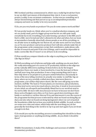 Wildlife Documentary: A study of the challenges and successes of wildlife
documentary production.
71
BBC Scotland and they commissioned it, which was a really big break but I have
to say we didn’t put masses of development time into it, it was a real passion
project. Luckily it was an instant commission. So that was jus something we’d
always fancied doing and that just set us up as an independent production
company and went on, luckily to be very successful.
F) So, are you very hands on producer? Do you do some camera work and film?
N) I am pretty hands on, I think when you’re a small production company, and
we are pretty small, part of a bigger group now but we are still quite small,
everybody has to do everything, if you interviewing a producer in the BBC you’d
find it a little more formal and who’s allowed to do what and when, but our team
at maramedia is basically about half a dozen people so we all do everything, so
we all take turns in making the tea! But we do, we take turns and I’m very hands
on, so I’m exec producer and series producer but I will also actively make bits of
the programme, write commentary script, find contributors, make phone calls,
do bits of research and yeah I’ll do a lot of things, and it would be impossible to
make a series like this if I wasn’t so we all have to do everything.
F) How would you compare Islands on the edge to anything you’ve done before?
Like Big Cat Diary?
N) Well everything sort of informs and helps with anything you do next, that’s
the really interesting part of a career in TV production, Islands on the edge was
pretty radically different to anything I’d done before, by far the longest
production I have ever made or been involved in, it was the best part of three
and half years long, that production. It was a long running thing and it was a
blue-chip show so no people in it, just pure animal behaviour, but actually in
terms of the story telling involved, its actually very similar to stuff like big cat
diary, where we very carefully crafted story lines, interwove them in a
programme, a lot of blue-chip nature shows, like the ones still going out at the
moment, stuff like The hunt or Frozen planet, are enormous, epic productions,
but they tend not to worry too much about a story line, it tends to be procession
of acts which are all superb and beautifully filmed but in our world we tend to
try work a little bit more with story because we have to because we don’t have
those sorts of budgets very often, so if we have a good story involving an otter
family or sea birds or red deer then we’ll try and interweave it over the course of
the programme but that process is informed by what we found out doing Big cat
diary and also what we found out doing Springwatch where we sort of pushed
the boundaries a little bot on how you could do British wildlife. So yeah, so there
are some core rules and values, which help with the next thing you, do but
generally the best thing in the world is to rip it up and start again if you are brave
enough to do that.
F) So would you say the storytelling process is something that should be in these
types of programmes or anything involving wildlife, do you think it should be
there?
 