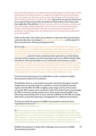 Wildlife Documentary: A study of the challenges and successes of wildlife
documentary production.
73
them naturally anyway so our ethical code is pretty rigorous and the way we film
stuff is generally using scientists or experts or people who see this stuff day to
day so you know we don’t just walk up and start chasing stuff around because
that wouldn’t produce the results we’re after. But yeah it can get out of hand and
you can get hotspots around the world like the Maasai Mara and certain polar
bear sights like Churchill but I think it has gone a bit to far because certain spots
have turned into wildlife filmmakers’ circus. There is so much programming
being created that yeah I think ethically some production companies and
producers are pushing it a bit and trying to get more content out of a place that
just can’t handle it.
F) But on the other side of that, do you think it is important that documentaries
and series like these are trying to raise awareness of animals and the planet? Is
that an aim that you will keep pushing towards?
N) It is yeah, I mean one of the ways we are diversifying with the company is
increasingly we are working with partnerships with NGO, were making a couple
of programmes just now, for something called the peoples partnership, and their
environmental awareness docs, and hopefully they’re entertaining too, they’re
about Scotland, and we’ve been commissioned to make that as an information
tool, the tool that opinions can be formed and used so it’s a different kind of film
and without those partnerships we can’t effectively work anyway, so yeah its
really critical actually, but it needs some big gestures form broadcasters to make
a difference and I don’t see that that happening at the moment, I don’t see that
from the BBC and I think those broadcasters could go a wee bit further. The BBC
would argue that it’s not within their remit, but that’s a bit of grey area, I think
other people like David Attenbourgh would actually challenge on that.
F) So back to broadcasting, do you think there is still a market for wildlife
documentaries and series to continue?
N) Definitely, there is a vast market, its harder and harder though to raise the
budgets that you need to make the stuff that’s a level of quality that people
expect, from the BBC. The BBC is slightly under siege in terms of how much
money the BBC can pay out to a producer in the form of license fees, increasingly
the BBC is driven by commercial pressure, if the product from the BBC is not
delivering commercially, then its more and more difficult for the BBC to actually
make them so yeah the landscape is changing but it’s a difficult environment.
F) So do you think the amount of wildlife documentaries and series have
expanded over the years? If maybe the audiences have expanded, causing more
programmes to be produced?
N) Well it amazes me how solid the audience for natural history is, it always
finds and audience, I mean audiences overall have fragmented and reduced but
natural history is one of the more solid audiences, certainly on UK channels, The
BBC, channel 5, it sort of has diversified, but the core stuff is still watching animal
behaviour in the wild so however much you want to play with it and mess
around with storytelling and introduce presenters and stuff, if that bit isn’t seen
 