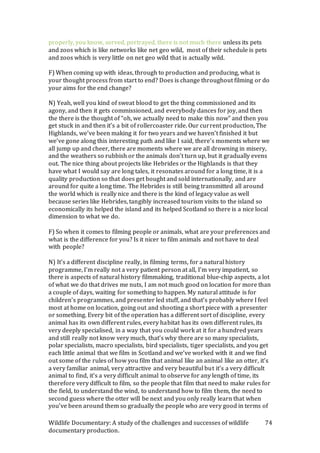 Wildlife Documentary: A study of the challenges and successes of wildlife
documentary production.
74
properly, you know, served, portrayed, there is not much there unless its pets
and zoos which is like networks like net geo wild, most of their schedule is pets
and zoos which is very little on net geo wild that is actually wild.
F) When coming up with ideas, through to production and producing, what is
your thought process from start to end? Does is change throughout filming or do
your aims for the end change?
N) Yeah, well you kind of sweat blood to get the thing commissioned and its
agony, and then it gets commissioned, and everybody dances for joy, and then
the there is the thought of “oh, we actually need to make this now” and then you
get stuck in and then it’s a bit of rollercoaster ride. Our current production, The
Highlands, we’ve been making it for two years and we haven’t finished it but
we’ve gone along this interesting path and like I said, there’s moments where we
all jump up and cheer, there are moments where we are all drowning in misery,
and the weathers so rubbish or the animals don’t turn up, but it gradually evens
out. The nice thing about projects like Hebrides or the Highlands is that they
have what I would say are long tales, it resonates around for a long time, it is a
quality production so that does get bought and sold internationally, and are
around for quite a long time. The Hebrides is still being transmitted all around
the world which is really nice and there is the kind of legacy value as well
because series like Hebrides, tangibly increased tourism visits to the island so
economically its helped the island and its helped Scotland so there is a nice local
dimension to what we do.
F) So when it comes to filming people or animals, what are your preferences and
what is the difference for you? Is it nicer to film animals and not have to deal
with people?
N) It’s a different discipline really, in filming terms, for a natural history
programme, I’m really not a very patient person at all, I’m very impatient, so
there is aspects of natural history filmmaking, traditional blue-chip aspects, a lot
of what we do that drives me nuts, I am not much good on location for more than
a couple of days, waiting for something to happen. My natural attitude is for
children’s programmes, and presenter led stuff, and that’s probably where I feel
most at home on location, going out and shooting a short piece with a presenter
or something. Every bit of the operation has a different sort of discipline, every
animal has its own different rules, every habitat has its own different rules, its
very deeply specialised, in a way that you could work at it for a hundred years
and still really not know very much, that’s why there are so many specialists,
polar specialists, macro specialists, bird specialists, tiger specialists, and you get
each little animal that we film in Scotland and we’ve worked with it and we find
out some of the rules of how you film that animal like an animal like an otter, it’s
a very familiar animal, very attractive and very beautiful but it’s a very difficult
animal to find, it’s a very difficult animal to observe for any length of time, its
therefore very difficult to film, so the people that film that need to make rules for
the field, to understand the wind, to understand how to film them, the need to
second guess where the otter will be next and you only really learn that when
you’ve been around them so gradually the people who are very good in terms of
 