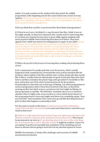 Wildlife Documentary: A study of the challenges and successes of wildlife
documentary production.
77
matter. It is quite common in the audience that they watch the wildlife
programmes at the beginning and not the conservation ones at end. So in my
opinion, I think its necessary to integrate conservation in the main story and
make it as compelling as the main wildlife story. It’s a hard thing to do and not
many people are brave enough to try.
F) Do you think that could be a way forward for these kinds of programmes?
J) I’d love to see it yes, I do think it’s a way forward. One film, I think it was on
last night actually, on discovery channel in this country and it is interesting that
it’s on discovery channel because they’ve gone wildly against anything with
much practical wildlife basis and having been keen on it before. They went
against it for a while but seem to be coming back to it again. It was called Racing
Extinction. It is an independent movie and what I understand they put on
discovery that it’s the actual film and that’s a really hard hitting film about
conservation but also the beauty of nature and we could’ve done that on
television and we could have been doing that on television for 20 years but we
haven’t been, we’ve been keeping nature fascinating and then separately nature
in trouble and its not much of the latter really. It doesn’t really give a coherent
message in my view.
F) Where do you fit in the process of sourcing ideas, making and producing these
series?
J) As a cameraman I’m usually quite late on in the process, what’s usually
happened is that somebody has researched the story and has decided with the
producer what could be in the film and then later on they decide who they would
like to film it, usually based on what people are good at and what they have done
before and then sometimes the phone rings and I get asked if I would like to film
lions and in that case I’ll do what I’m instructed to do by the producer.
Occasionally less often than not in that type of filming, I do whole programmes or
work on programmes where I have been involved in the idea, so then Id be
wearing another hat which is more a producers hat, but I might be filming on
that programme as well like ‘The Hebrides’ sometimes there is an in between
situation where I might come across an idea or a story which the producers of
the programme haven’t seen and I might send them over something saying ‘ have
you seen this?’ And sometimes I’ll be sent out to go and film that thing because I
got it to them that happens occasionally as well.
F) I also want to touch on the issues of animal privacy and how filmmakers
respect that and their environment or in some cases they haven’t, and where you
stand on that issue?
J) I think it is really important and we haven’t got any right to go somewhere and
disturb or work in a business to the detriment of any animal at all. There has to
be paramount in my view so if I am deciding what to do, how to film something,
the very first priority is, will it affect the animal? It might by accident, I mean I’m
not saying I’m perfect, it is possible that sometimes I’ll do something and not
know in advance that its going to work but I do my absolute upmost to insure
 