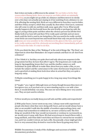 Wildlife Documentary: A study of the challenges and successes of wildlife
documentary production.
78
that it does not make a difference to the animal. We use hides a lot for that
reason when filming birds, there are ways to use hides which are minimally
disturbing so you might set up a hide at a distance and then move it in slowly
over a few days not actually just staying in it but watching from a distance to see
if its affecting the nesting bird. Birds are very different in how they react to hides,
and then if they accept it, which they usually do, then when I first use it, someone
else will come in with me and then walk away again after I’m in. What would
usually happen is the bird would leave the nest briefly or perhaps lay with the
eggs or young at that point and then when the obvious person has left the bird
thinks both of us have left and then I’ll be really quiet and hide and not move
much until the bird is used to me being there. But you need to be really careful,
some birds can count beyond two and would know that only one person has left
and some are very sensitive to the reflections in the glass in the lens, you’ve got
to be really cautious and if its obviously not working then I immediately pull out
and I’ll move the hide. It’s vital to do that.
F) Do you think the likes of the ‘Making of’ at the end of things like ‘The Hunt’, are
important to show that filmmakers do respect animals and that it is all shot from
a distance?
J) Yes I think it is, but they are quite short and only about one sequence in the
programme but they do have that affect I agree. The long lenses are really quite
long, its big magnifying lenses that I use and the cineflex camera as well.
Sometimes its quite difficult to make films about how you make a film, as you
include the subject and the cameraman in the same shot because long lenses do
such a good job at making them look close when in actual fact they are quite a
long way away.
F) Maybe something you’re quite happy to be a long way away from things like
Lions!
J) * laughs * yes, I agree! Although Lions are funny though because they more or
less ignore cars, so if you had a car or were standing next to a car with a lion
there, it would definitely run away. The ones we were filming were very used to
cars. They are just used to vehicles.
F) How would you normally keep yourself safe and film safely and respectively?
J) With polar bears, I never went on my own, I always went with experienced
people who knew what they were doing with bears, and we would always have a
plan so we wouldn’t walk into the middle of nowhere approaching a bear, and
we always had somewhere to withdraw to, we were armed as well. The first
thing we would do if the bear would run towards or continue to run towards us,
we would scare it away with flares. We had several ways to launch flares with a
bang and flash, and if that didn’t work then we’d have to retreat but we wouldn’t
run, and if we couldn’t retreat, we had a rifle. Occasionally a bear might get shot
but it is very unusual, they do tend to react to the flares by going away but it
 