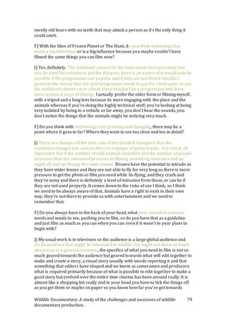 Wildlife Documentary: A study of the challenges and successes of wildlife
documentary production.
79
mostly old bears with no teeth that may attack a person as it’s the only thing it
could catch.
F) With the likes of Frozen Planet or The Hunt, do you think technology has
made a big difference or is a big influence because you maybe couldn’t have
filmed the same things you can film now?
J) Yes, definitely. The stabilised camera for the hunt about close proximity but
you do need the vehicles to put the thing on, there is an aspect of it would only be
possible if the programmes are popular and if they are not then it wouldn’t
generate the money that the next programme needs to pay for a helicopter to put
the stabilised camera on or a boat, there wouldn’t be a progression into these
more technical ways of filming. I actually prefer the older form or filming myself,
with a tripod and a long lens because its more engaging with the place and the
animals whereas if you’re doing the highly technical stuff, you’re looking at being
very isolated by being in a vehicle or far away, you don’t hear the sounds, you
don’t notice the things that the animals might be noticing very much.
F) Do you think with technology ever growing and changing, there may be a
point where it goes to far? Where they want to see too close and too in detail?
J) There are changes all the time, one of the detailed changes is that the
resolution changes too, and yes there is a danger of going too far. It is not at all
impossible but if the number of wild animals dwindled and the number of people
increases then the amount of pressure to filming something increases and we
might all end up filming the same animal. Drones have the potential to intrude as
they have wider lenses and they are not able to fly for very long so there is more
pressure to get the photo or film you need while its flying, and they crash and
they’re noisy and there is definitely a level of intrusion from those, or can be if
they are not used properly. It comes down to the risks of use I think, so I think
we need to be always aware of that. Animals have a right to exist in their own
way, they’re not there to provide us with entertainment and we need to
remember that.
F) Do you always have in the back of your head, what your intended audience
needs and wants to see, pushing you to film, or do you have that as a guideline
and just film as much as you can when you can even if it wasn’t in your plans to
begin with?
J) My usual work is in television so the audience is a large global audience and
it’s an audience that might be interested in wildlife but might not know as much
about it so in a general overview, the specifics of what you need to film is not so
much geared towards the audience but geared towards what will edit together to
make and create a story, a visual story usually with words reporting it and that
something that editors have shaped and we know as cameramen and producers
what is required primarily because of what is possible to edit together to make a
good story but evolved over the entire time cinema has been around really. It is
almost like a shopping list really and in your head you have to tick the things off
as you get them or maybe on paper so you know how far you’ve got towards
 