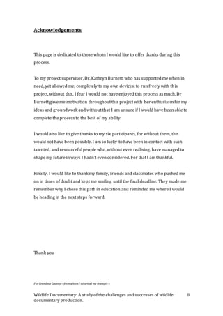 Wildlife Documentary: A study of the challenges and successes of wildlife
documentary production.
8
Acknowledgements
This page is dedicated to those whom I would like to offer thanks during this
process.
To my project supervisor, Dr. Kathryn Burnett, who has supported me when in
need, yet allowed me, completely to my own devices, to run freely with this
project, without this, I fear I would not have enjoyed this process as much. Dr
Burnett gave me motivation throughout this project with her enthusiasm for my
ideas and groundwork and without that I am unsure if I would have been able to
complete the process to the best of my ability.
I would also like to give thanks to my six participants, for without them, this
would not have been possible. I am so lucky to have been in contact with such
talented, and resourceful people who, without even realising, have managed to
shape my future in ways I hadn’t even considered. For that I am thankful.
Finally, I would like to thank my family, friends and classmates who pushed me
on in times of doubt and kept me smiling until the final deadline. They made me
remember why I chose this path in education and reminded me where I would
be heading in the next steps forward.
Thank you
ForGrandma Granny – from whomI inherited my strength x
 