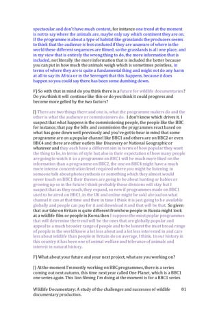 Wildlife Documentary: A study of the challenges and successes of wildlife
documentary production.
81
spectacular and don’t have much content, for instance one trend at the moment
is not to say where the animals are, maybe only say which continent they are on.
If the programme is about a type of habitat like grasslands the producers seems
to think that the audience is less confused if they are unaware of where in the
world these different sequences are filmed, so the grasslands is all one place, and
in my view that is entirely the wrong thing to do, the more information that is
included, not literally the more information that is included the better because
you can put in how much the animals weigh which is sometimes pointless, in
terms of where they are is quite a fundamental thing and might not do any harm
at all to say its Africa or in the Serengeti that this happens, because it does
happen so you could say there has been some dumbing down.
F) So with that in mind do you think there is a future for wildlife documentaries?
Do you think it will continue like this or do you think it could progress and
become more gelled by the two factors?
J) There are two things there and one is, what the programme makers do and the
other is what the audience or commissioners do. I don’t know which drives it. I
suspect that what happens is the commissioning people, the people like the BBC
for instance, that pay the bills and commission the programmes react based on
what has gone down well previously and you’ve got to bear in mind that some
programme are on a popular channel like BBC1 and others are on BBC2 or even
BBC4 and there are other outlets like Discovery or National Geographic or
whatever and they each have a different aim in terms of how popular they want
the thing to be, in terms of style but also in their expectation of how many people
are going to watch it so a programme on BBC1 will be much more liked on the
information than a programme on BBC2, the one on BBC4 might have a much
more intense concentration level required where you might be listening to
someone talk about photosynthesis or something which they almost would
never touch on BBC1 their themes are going to be about hunting or babies or
growing up so in the future I think probably those divisions will stay but I
suspect that as they reach, they expand, so now if programmes made on BBC1
used to be aired on BBC1, in the UK and online might be sold abroad on what
channel it can at that time and then in time I think it is just going to be available
globally and people can pay for it and download it and that will be that. So given
that our take on Britain is quite different from how people in Russia might look
at a wildlife film or people in Korea then I suppose the most poplar programmes
that will determine the trend will be the ones that are globally popular and
appeal to a much broader range of people and to be honest the most broad range
of people in the world know a lot less about and a lot less interested in and care
less about wildlife than people in Britain do on average, I think. In our history in
this country it has been one of animal welfare and tolerance of animals and
interest in natural history.
F) What about your future and your next project, what are you working on?
J) At the moment I’m mostly working on BBC programmes, there is a series
coming out next autumn, this time next year called One Planet, which is a BBC1
one series again. This lion filming I’m doing at the moment is for a BBC1 series
 