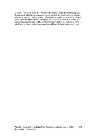 Wildlife Documentary: A study of the challenges and successes of wildlife
documentary production.
82
and will be on in 2018 and they haven’t set a title yet, and did some filming for a
Disney movie about penguins and in longer term I’d like to go back to producing
for a bit, producing, filming, maybe closer to home, maybe in a few years, but you
never know what the commissioning people will want or when they’ll want it. I
feel increasingly strongly and I’d like to make more difference with these films, I
want them to be more about conservation and to go that way as much as I can.
 