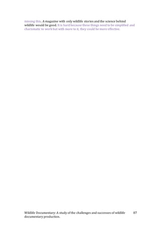 Wildlife Documentary: A study of the challenges and successes of wildlife
documentary production.
87
missing this. A magazine with only wildlife stories and the science behind
wildlife would be good. It is hard because these things need to be simplified and
charismatic to work but with more to it, they could be more effective.
 