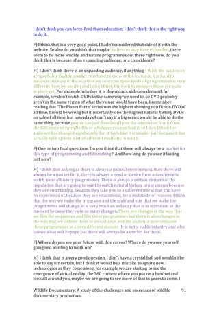 Wildlife Documentary: A study of the challenges and successes of wildlife
documentary production.
91
I don’t think you can force-feed them education, I don’t think this is the right way
to do it.
F) I think that is a very good point, I hadn’t considered that side of it with the
website. So also do you think that maybe audiences may have expanded, there
seem to be more wildlife and nature programmes out there right now, do you
think this is because of an expanding audience, or a coincidence?
M) I don’t think there is an expanding audience, if anything I think the audiences
are probably slightly smaller, it is hard to know at the moment, it is hard to
measure because of the way that we consume these kinds of programmes is very
different from we used to and I don’t think the tools to measure those are quite
in place yet. For example, whether it is downloads, video on demand, for
example, we don’t watch DVDs in the same way we used to, so DVD probably
aren’t in the same region of what they once would have been. I remember
reading that ‘The Planet Earth’ series was the highest showing non fiction DVD of
all time, I could be wrong but it is certainly one the highest natural history DVDs
on sale of all time but nowadays I can’t say if a big series would be able to do the
same thing because people can just download from the internet or buy it from
the BBC store or from Netflix or whatever you can find it, so I don’t think the
audience has changed significantly but it feels like it is smaller just because it has
actually split up into a lot of different mediums to watch.
F) One or two final questions. Do you think that there will always be a market for
this type of programming and filmmaking? And how long do you see it lasting
just now?
M) I think that as long as there is always a natural environment, then there will
always be a market for it, there is always a need or desire from an audience to
watch natural history programmes. There is always a certain element of the
population that are going to want to watch natural history programmes because
they are entertaining, because they take you to a different world that you have
no experience of, because they are educational, for a multitude of reasons. I think
that the way we make the programs and the scale and size that we make the
programmes will change, it is very much an industry that is in transition at the
moment because there are so many changes. There are changes in the way that
we film the sequences and film these programmes but there is also changes in
the way that we deliver them to an audience and the audience now consume
these programmes in a very different manner. It is not a stable industry and who
knows what will happen but there will always be a market for them.
F) Where do you see your future with this career? Where do you see yourself
going and wanting to work on?
M) I think that is a very good question. I don’t have a crystal ball so I wouldn’t be
able to say for certain, but I think it would be a mistake to ignore new
technologies as they come along, for example we are starting to see the
emergence of virtual reality, the 360 content where you put on a headset and
look all around you, maybe we are going to see more of that in years to come. I
 