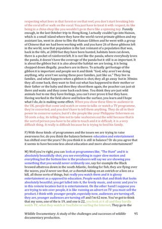 Wildlife Documentary: A study of the challenges and successes of wildlife
documentary production.
95
respecting what lives in that forest or on that reef, you don’t start breaking bits
of the coral off or walk on the coral. You just have to treat it with respect, its like
being in a china shop like you wouldn’t go in there like a spinning top. Funnily
enough, in the last October trip to Hong Kong, I actually couldn’t go into Hainan,
which is a small island where they have the world rarest primate gibbon and my
assistant Ian, went in alone to film the Hainan Gibbon and he went with a group
of Chinese that we had been working with and you have 26 of these gibbons left
in the world, now that population is the last remnant of a population that was,
back in the 60s, at 2000 but they have been hunted, habitats been cut down,
there is a pocket of rainforest left. It is not like the panda, where everybody loves
the panda, it doesn’t have the coverage of the panda but it still is as important. It
is about the gibbon but it is also about the habitat we are losing, it is being
chopped down illegally, poachers are in there. To actually get footage of the
gibbon it is important and people see it and think “God, why aren’t we doing
anything, why aren’t we saving these poor families, just like us.” They live in
families, and what happens when a gibbon is shot, they all go away but in 30mins
they all come back, they want to find out what has happened to their mother or
their father or the baby and then they shoot them again, the poacher can just sit
there and waits and they come back each time. You think they are just wild
animals but to me they have feelings, you can’t ever prove it but they have.
Having worked in the field above and below the surface, you learn and I hope
what I do, do is making some effect. When you show these films to audience in
the UK, people that come and watch or come to talks or watch a TV programme,
they’re converted, and you don’t have to tell them anything. They do all in their
power to conserve nature, but it’s the people like your Philippine fishermen on
50 cents a day, its telling him not to take seahorses out the wild because that is
the sort of person you have to be able to touch and it is difficult, it is a very
difficult thing. It really is difficult because he is trying to feed his family.
F) With these kinds of programmes and the issues we are trying to raise
awareness for, do you think the balance between education and entertainment
has shifted over the years? Do you think it is still in balance? Or do you agree that
it seems to have become less about education and more about entertainment?
M) Well you’re right, you can look at programmes like, “The Hunt” and it is
absolutely beautifully shot, you see everything in super slow motion and
everything but the bottom line is the producers will say we are showing you
something that you would never ordinarily see, say for example the Black
browed albatross down in the south Atlantic, feeding for fish, they are flying over
the waves, you’d never see that, or a cheetah taking on an ostrich or a lion on a
kill, all those sorts of things, but really you watch them and it is glossy
entertainment as a opposed to education. People watch that and think that looks
absolutely beautiful, you get lulled into it, the lovely music, and scenic and you’re
in this remote location but it is entertainment. On the other hand I suppose you
are trying to win over people, it is like running an advert on TV you must sell the
product. I think with younger people, especially now, audiences are turning off,
they are, younger audiences are turning off and I’m 62 now. You’ve got to think
that my sons, one of the is 19, and one is 22, you look at it all and they hardly
watch TV, what they watch is YouTube or surfing the Internet. They go to the
 