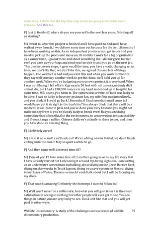 Wildlife Documentary: A study of the challenges and successes of wildlife
documentary production.
97
make it up! I think that the big blue-chip series are going to be much more
reduced. And this too.
F) Just to finish off, where do you see yourself in the next few years, finishing off
or starting?
M) I want to, after this project is finished and I have put it to bed and I have
walked away from it, I would love some time out because for the last 18 months I
have been working on this. As an independent producer you get issues and you
need to pick up the pieces and move on, its not like I work for a big organisation
as a cameraman, I go out there and shoot something like I did for great barrier
reef, you pack up your bags and send your invoice in and you go on the next job.
This one just never stops, it goes on all the time, you have emails, changing script
lines, we don’t like that, we don’t like this, we agreed this and lots of things
happen. The weather is bad and you cant film and when you work for the BBC
they say well you stay another week to get this done, we’ll hold you up for
another week. When you’re budgeting on your own project, it is very hard. When
I was out filming, I fell off a bridge nearly 20 feet with my camera, not only did I
almost die, but I had a £30,000 camera in my hand and ended up in hospital for
some time, MRI scans, you name it. The camera was a write off but I was lucky to
be alive. I was so lucky to have my assistant Ian, my wife flew out immediately,
and you think, if I could go back 18months, if I had seen that email come in I
would have put it straight in the trash bin! You always think that there will be a
moment, it will come to pass and you’ve done your very best and you might not
make money from it, you’re bloody lucky to break even! But you are doing
something that is beneficial to the environment, to conservation, to sustainability
and if you change a million Chinese children’s attitude to these issues, and then
you have done an amazing thing.
F) I definitely agree!
M) I’m in it now and I can’t back out! We’re editing now in Bristol, we don’t finish
editing until the end of May so quiet a while to go.
F) And then some well deserved time off?
M) Time of yes! I’ll take some time off, I am then going to write my life story that
I have already started but I am basing it around my diving logbooks. I am writing
as an underwater cameraman and talking about diving on the Great Barrier Reef,
diving on shipwrecks in Truck lagoon, diving on a cave system on Mexico, diving
in lost lakes of Palou. There is so much I could talk about but I will be focusing on
my dives.
F) That sounds amazing! Definitely the footsteps I want to follow in!
M) Well you’ll never be a millionaire, but what you will gain from it is the shear
satisfaction of seeing something few other people will ever get to see. You see
things in nature you are very lucky to see. I look at it like that and you will get
paid in other ways.
 
