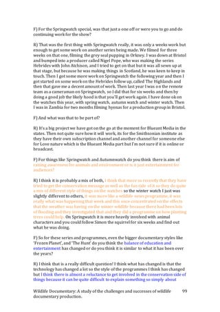 Wildlife Documentary: A study of the challenges and successes of wildlife
documentary production.
99
F) For the Springwatch special, was that just a one off or were you to go and do
continuing work for the show?
R) That was the first thing with Springwatch really, it was only a weeks work but
enough to get some work on another series being made. We filmed for three
weeks on that one, filming the grey seal pupping in Orkney. I was down at Bristol
and bumped into a producer called Nigel Pope, who was making the series
Hebrides with John Atchison, and I tried to get on that but it was all sewn up at
that stage, but because he was making things in Scotland, he was keen to keep in
touch. Then I got some more work on Springwatch the following year and then I
got started on some work on the Hebrides follow up, called The Highlands and
then that gave me a decent amount of work. Then last year I was on the remote
team as a cameraman on Springwatch, so I did that for six weeks and then by
doing a good job the likely hood is that you’ll get work again. I have done ok on
the watches this year, with spring watch, autumn watch and winter watch. Then
I was in Zambia for two months filming hyenas for a production group in Bristol.
F) And what was that to be part of?
R) It’s a big project we have got on the go at the moment for Blueant Media in the
states. Then not quite sure how it will work, its for the Smithsonian institute as
they have their own subscription channel and another channel for someone else
for Love nature which is the Blueant Media part but I’m not sure if it is online or
broadcast.
F) For things like Springwatch and Autumnwatch do you think there is aim of
raising awareness for animals and environment or is it just entertainment for
audiences?
R) I think it is probably a mix of both, I think that more so recently that they have
tried to get the conservation message as well as the fun side of it so they do quite
a mix of different style of things on the watches so the winter watch I just was
slightly different to others, it was more like a wildlife news programme, it was
really what was happening that week and this once concentrated on the effects
that the weather was having on the winter wildlife because there had been lots
of flooding and they investigated that and they did a programme on how planting
trees could help. On Springwatch it is more heavily involved with animal
characters and you could follow Simon the squirrel for six weeks and find out
what he was doing.
F) So for these series and programmes, even the bigger documentary styles like
‘Frozen Planet’, and ‘The Hunt’ do you think the balance of education and
entertainment has changed or do you think it is similar to what it has been over
the years?
R) I think that is a really difficult question! I think what has changed is that the
technology has changed a lot so the style of the programmes I think has changed
but I think there is almost a reluctance to get involved in the conservation side of
things because it can be quite difficult to explain something so simply about
 