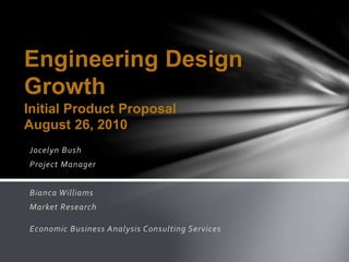 Jocelyn Bush
Project Manager
Bianca Williams
Market Research
Economic Business Analysis Consulting Services
Engineering Design
Growth
Initial Product Proposal
August 26, 2010
 