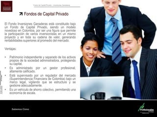 Sabemos Cómo
Fondo de Capital Privado – Inversiones Ganaderas
Fondos de Capital Privado
El Fondo Inversiones Ganaderas está constituido bajo
un Fondo de Capital Privado, siendo un modelo
novedoso en Colombia, por ser una figura que permite
la participación de varios inversionistas en un mismo
proyecto y en toda su cadena de valor, generando
rentabilidades superiores al promedio del mercado.
Ventajas:
• Patrimonio independiente y separado de los activos
propios de la sociedad administradora, protegiendo
su capital.
• Es administrado por un gestor profesional,
altamente calificado.
• Está supervisado por un regulador del mercado
(Superintendencia Financiera de Colombia) bajo un
marco legal, vigilando que se estructure y se
gestione adecuadamente.
• Es un vehículo de ahorro colectivo, permitiendo una
economía de escala.
 