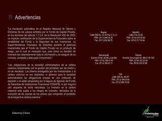 Sabemos Cómo
Fondo de Capital Privado – Inversiones Ganaderas
Advertencias
"La inscripción automática en el Registro Nacional de Valores y
Emisores de los valores emitidos por el Fondo de Capital Privado,
en los términos del articulo 1.1.2.9. de la Resolución 400 de 2005,
no implican certificación de la Superintendencia Financiera sobre la
rentabilidad del Fondo o la Seguridad de sus inversiones. La
Superintendencia Financiera de Colombia advierte al potencial
inversionista que el Fondo de Capital Privado es un producto de
riesgo, por lo cual es necesario que, para tomar su decisión de
inversión lea detenidamente toda la información y se asegure de su
correcta, completa y adecuada comprensión.“
“Las obligaciones de la sociedad administradora de la cartera
colectiva relacionadas con la gestión del portafolio son de medio y
no de resultado. Los dineros entregados por los inversionistas a la
cartera colectiva no son depósitos, ni generan para la sociedad
administradora las obligaciones propias de una institución de
depósito y no están amparados por el seguro de depósito del Fondo
de Garantías de Instituciones Financieras FOGAFÍN, ni por ninguno
otro esquema de dicha naturaleza. La inversión en la cartera
colectiva está sujeta a los riesgos de inversión, derivados de la
evolución de los precios de los activos que componen el portafolio
de la respectiva cartera colectiva.”
Medellín
Calle 2 No 20-48
PBX: (57-4) 215 63 00
Fax: (57-4) 317 34 94
Barranquilla
Carrera 53 No. 82-86 Local 602
PBX: (57-5) 356 91 44
Fax: (57-5) 356 87 71
Cali
Calle 25N No. 6N-67
PBX: (57-2) 668 8100
Fax: (57-2) 668 70 90
Pereira
Avenida Circunvalar No. 8B-51 Of. 302
PBX: (57-6) 333 22 95
Fax: (57-6) 333 22 86
Bogotá
Calle 93B No. 12-18 Piso 2, 4 y 5
PBX: (57-1) 646 33 30
Fax: (57-1) 635 88 78
 