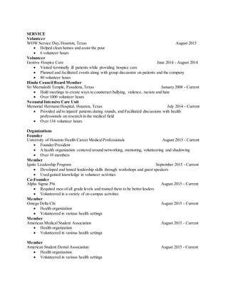 SERVICE
Volunteer
WOW Service Day,Houston, Texas August 2015
 Helped clean homes and assist the pour
 6 volunteer hours
Volunteer
Gentiva Hospice Care June 2014 - August 2014
 Visited terminally ill patients while providing hospice care
 Planned and facilitated events along with group discussion on patients and the company
 80 volunteer hours
Hindu Council Board Member
Sri Meenakshi Temple, Pasadena,Texas January 2008 - Current
 Hold meetings to create ways to counteract bullying, violence, racism and hate
 Over 1000 volunteer hours
Neonatal Intensive Care Unit
Memorial Hermann Hospital, Houston, Texas July 2014 - Current
 Provided aid to injured patients during rounds, and Facilitated discussions with health
professionals on research in the medical field
 Over 134 volunteer hours
Organizations
Founder
University of Houston Health Career MedicalProfessionals August 2015 - Current
 Founder/President
 A health organization centered around networking, mentoring, volunteering and shadowing
 Over 10 members
Member
Ignite Leadership Program September 2015 - Current
 Developed and honed leadership skills through workshops and guest speakers
 Used gained knowledge in volunteer activities
Co-Founder
Alpha Sigma Phi August 2015 - Current
 Requited men of all grade levels and trained them to be better leaders
 Volunteered in a variety of on campus activities
Member
Omega Delta Chi August 2015 - Current
 Health organization
 Volunteered in various health settings
Member
American Medical Student Association August 2015 - Current
 Health organization
 Volunteered in various health settings
Member
American Student Dental Association August 2015 - Current
 Health organization
 Volunteered in various health settings
 