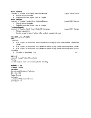 Board Member
University of Houston Homecoming Assistant Director August 2015 - Current
 Student body organization
 Helped organize the biggest event on campus
Board Member
University of Houston Frontier Fiesta Assistant Director August 2015 - Current
 Student body organization
 Helped organize the biggest event on campus
President/Founder
University of Houston Health Career MedicalProfessionals August 2015 - Current
 Medical organization
 Created around the idea of helping other students and people in need
HONORS AND AWARDS
DECA
Competitor
 Won 1st place in our event at state competition advancing my team to international competitions
(2014)
 Won 1st place in our event at area competition advancing my team to state competitions (2014)
 Won 1st place in our event at area competition advancing my team to state competitions (2015)
Deans List
 Awarded for outstanding GPA 2015
SKILLS
Microsoft Excel, Word and PowerPoint
Tutoring
Fluent in English, Hindi conversational, Public Speaking
REFERENCES
MatthewThomas
Instructor
Anatomy and Physiology/Pathology
(281)-284-1300
Emese Felvegi
Instructor
Management Information Systems
efelvegi@uh.edu
 