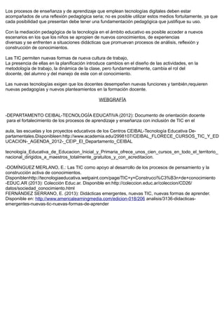 Los procesos de enseñanza y de aprendizaje que emplean tecnologías digitales deben estar
acompañados de una reflexión pedagógica seria; no es posible utilizar estos medios fortuitamente, ya que
cada posibilidad que presentan debe tener una fundamentación pedagógica que justifique su uso.
Con la mediación pedagógica de la tecnología en el ámbito educativo es posible acceder a nuevos
escenarios en los que los niños se apropien de nuevos conocimientos, de experiencias
diversas y se enfrenten a situaciones didácticas que promuevan procesos de análisis, reflexión y
construcción de conocimientos.
Las TIC permiten nuevas formas de nueva cultura de trabajo,
La presencia de ellas en la planificación introduce cambios en el diseño de las actividades, en la
metodología de trabajo, la dinámica de la clase, pero fundamentalmente, cambia el rol del
docente, del alumno y del manejo de este con el conocimiento.
Las nuevas tecnologías exigen que los docentes desempeñen nuevas funciones y también,requieren
nuevas pedagogías y nuevos planteamientos en la formación docente.
WEBGRAFÍA
-DEPARTAMENTO CEIBAL-TECNOLOGÍA EDUCATIVA (2012): Documento de orientación docente
para el fortalecimiento de los procesos de aprendizaje y enseñanza con inclusión de TIC en el
aula, las escuelas y los proyectos educativos de los Centros CEIBAL-Tecnología Educativa De-
partamentales.Disponibleen:http://www.academia.edu/2998107/CEIBAL_FLORECE_CURSOS_TIC_Y_ED
UCACION-_AGENDA_2012-_CEIP_El_Departamento_CEIBAL
tecnología_Educativa_de_Educacion_Inicial_y_Primaria_ofrece_unos_cien_cursos_en_todo_el_territorio_
nacional_dirigidos_a_maestros_totalmente_gratuitos_y_con_acreditacion.
-DOMÍNGUEZ MERLANO, E.: Las TIC como apoyo al desarrollo de los procesos de pensamiento y la
construcción activa de conocimientos.
Disponiblenhttp://tecnologiaeducativa.wetpaint.com/page/TIC+y+Construcci%C3%B3n+de+conocimiento
-EDUC.AR (2013): Colección Educ.ar. Disponible en:http://coleccion.educ.ar/coleccion/CD26/
datos/sociedad_conocimiento.html
FERNÁNDEZ SERRANO, E. (2013): Didácticas emergentes, nuevas TIC, nuevas formas de aprender.
Disponible en: http://www.americalearningmedia.com/edicion-018/206 analisis/3136-didacticas-
emergentes-nuevas-tic-nuevas-formas-de-aprender
 