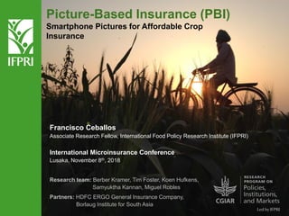 Picture-Based Insurance (PBI)
Smartphone Pictures for Affordable Crop
Insurance
Francisco Ceballos
Associate Research Fellow, International Food Policy Research Institute (IFPRI)
International Microinsurance Conference
Lusaka, November 8th, 2018
Research team: Berber Kramer, Tim Foster, Koen Hufkens,
Samyuktha Kannan, Miguel Robles
Partners: HDFC ERGO General Insurance Company,
Borlaug Institute for South Asia
 