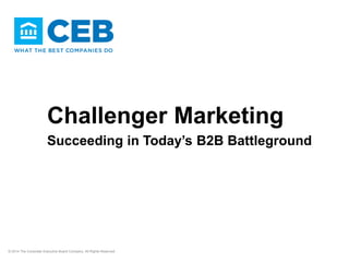 Challenger Marketing
Succeeding in Today’s B2B Battleground
© 2014 The Corporate Executive Board Company. All Rights Reserved.
 