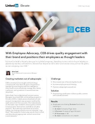CEB Case Study
With Employee Advocacy, CEB drives quality engagement with
their brand and positions their employees as thought leaders
Creating marketers out of salespeople
CEB is a best practice insight and technology
company with more than 30 years of experience
equipping senior leaders with the intelligence
they need to more effectively manage their talent,
customers, and operations to exceed business
objectives.
Zehra Zaidi, Senior Marketing Communications
Manager, launched CEB’s social-selling program in
October 2014 to help business development and
account management reps prospect and ﬁnd the
right contacts at their accounts. She realized early
on that sales reps needed to share quality content
to help position themselves and CEB as valuable
partners. “But sales reps were laser-focused on
selling, not sharing content on social networks,” says
Zaidi. “We needed to ﬁnd an easy way for them to ﬁnd
and share brand-appropriate content across their
social networks.”
Challenge

Drive awareness of brand at global scale

Increase employee social sharing

Position salespeople as partners
Solution

Empowering employees to share quality content
with LinkedIn Elevate
Results
Zehra Zaidi
Senior Marketing Communications Manager
CEB
“It’s hard to build a brand when you’re a global company. Speaking in one voice is key in helping us
effectively market, sell and hire. Elevate has helped us tell a clear and concise story across the globe,
as one company, one CEB.”
Elevate

Employees are sharing 5x more than before,
resulting in:




3x more Company Page views
2.5x more Company Page followers
21% increase in SSI
4x more connections on LinkedIn
 
