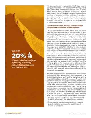 10	 Talent Analytics Quarterly © 2017 Gartner, Inc. and/or its affiliates. All rights reserved.
Just over
20%of heads of talent analytics
agree they effectively
balance tactical requests
and strategic work.
This approach serves two purposes. The first purpose is
giving you the context you need to conduct analysis and
start formulating recommendations on how to apply
results, and the second is getting you and your client to
start thinking about changes the analysis might prompt
and how to prepare for those changes. The action-
focused partnership with your clients should then continue
throughout the project cycle—reinforcement of change
over time increases the acceptance and understanding
of the required change.
3. More Strategic Talent Analytics Function: Manage
your priorities for influence, not just alignment.
This notion of analytics-inspired action feeds into many
aspects of talent analytics—it’s not just what people do with
talent analytics, but also what kind of work talent analytics
teams do in the first place. However, just over 20% of heads
of talent analytics agree they are effective at balancing
tactical requests and strategic work. In many cases, this
means that talent analytics teams are spending most of
their time on tactical work—completing one-off requests,
developing standardized workforce reports, or customizing
those reports. So teams have little time for more strategic
work that actually drives long-term business value, such as
using analytics to improve HR processes or talent strategies.
You aren’t ignoring what the business needs; in fact, most
teams manage their priorities for alignment—reactively
setting priorities based on business need. The problem is
the client isn’t always right—what your clients say they need
often isn’t what the business needs from talent analytics
in the long term. For instance, clients often prioritize
urgent, tactical needs over strategic, high-impact requests,
and eventually, client requests will outstrip your capacity.
For other talent analytics teams, clients might not yet be
demanding your support.
Managing your priorities for alignment alone is insufficient
because ultimately, what’s good for the business is a
strategically positioned talent analytic team whose work is
integrated into business and HR processes. Thus, the best
talent analytics teams manage their priorities for influence.
They restructure relationships with clients to proactively
shape their priorities based on what their own team
needs to have long-lasting business impact. These teams
are intentional; they change the way they approach and
prioritize their work to reinforce the conversation they want
to be having (i.e., strategic) instead of the ones they have
by default (i.e., tactical). They follow three rules to prioritize
work that meets business and talent analytics team needs:
1.	Prioritize requests based on the requestor’s likelihood
of action and influence, not the requestor’s seniority.
2.	Showcase your team’s unique strengths by choosing
projects that align to the specific capabilities and
acumen on your team.
 
